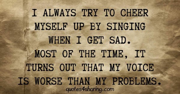 I always try to cheer myself up by singing when I get sad. Most of the time, it turns out that my voice is worse than my problems