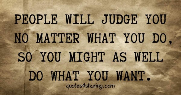 People will judge you no matter what you do, so you might as well do what you want