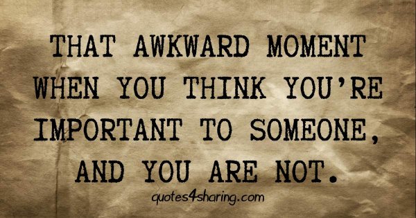 That awkward moment when you think you're important to someone, and you are not