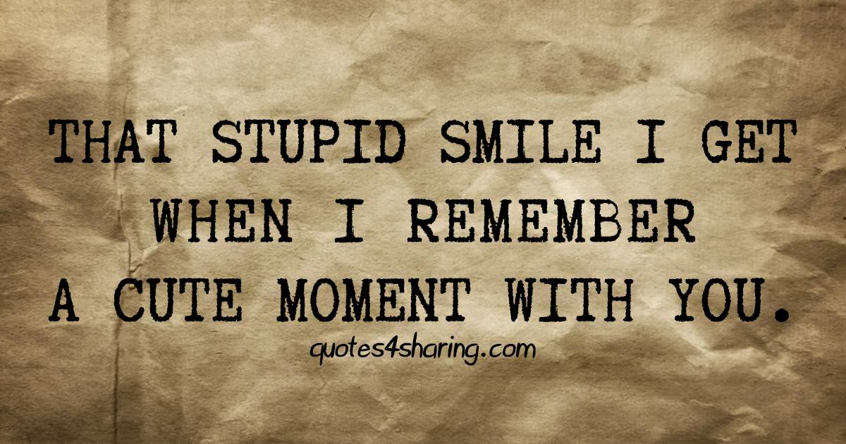 That stupid smile I get when I remember a cute moment with you