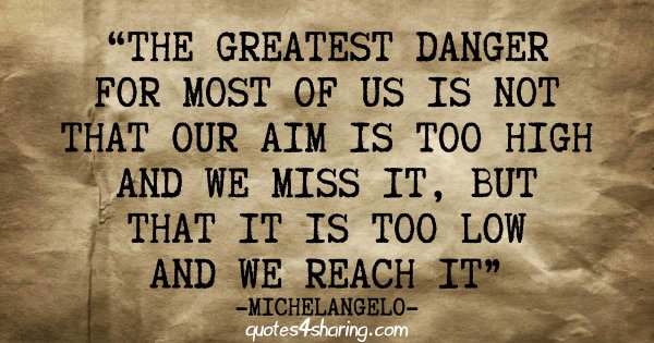 The greatest danger for most of us is not that our aim is too high and we miss it, but that is too low and we reach it - Michelangelo