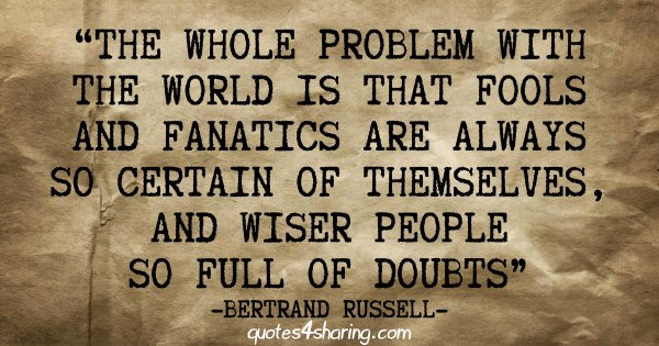 The whole problem with the world is that fools and fanatics are always so certain of themselves, and wiser people so full of doubts - Bertrand Russell