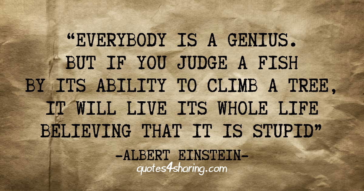 Everybody is a genius. But if you judge a fish by its ability to climb a tree, it will live its whole life believing that it is stupid - Albert Einstein