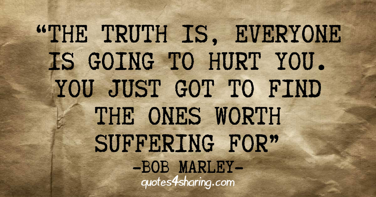 The truth is, everyone is going to hurt you. You just got to find the ones worth suffering for - Bob Marley