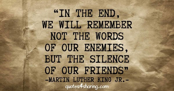 In the end, we will remember not the words of our enemies, but the silence of our friends - Martin Luther King Jr.