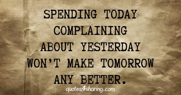 Spending today complaining about yesterday, won't make tomorrow any better.