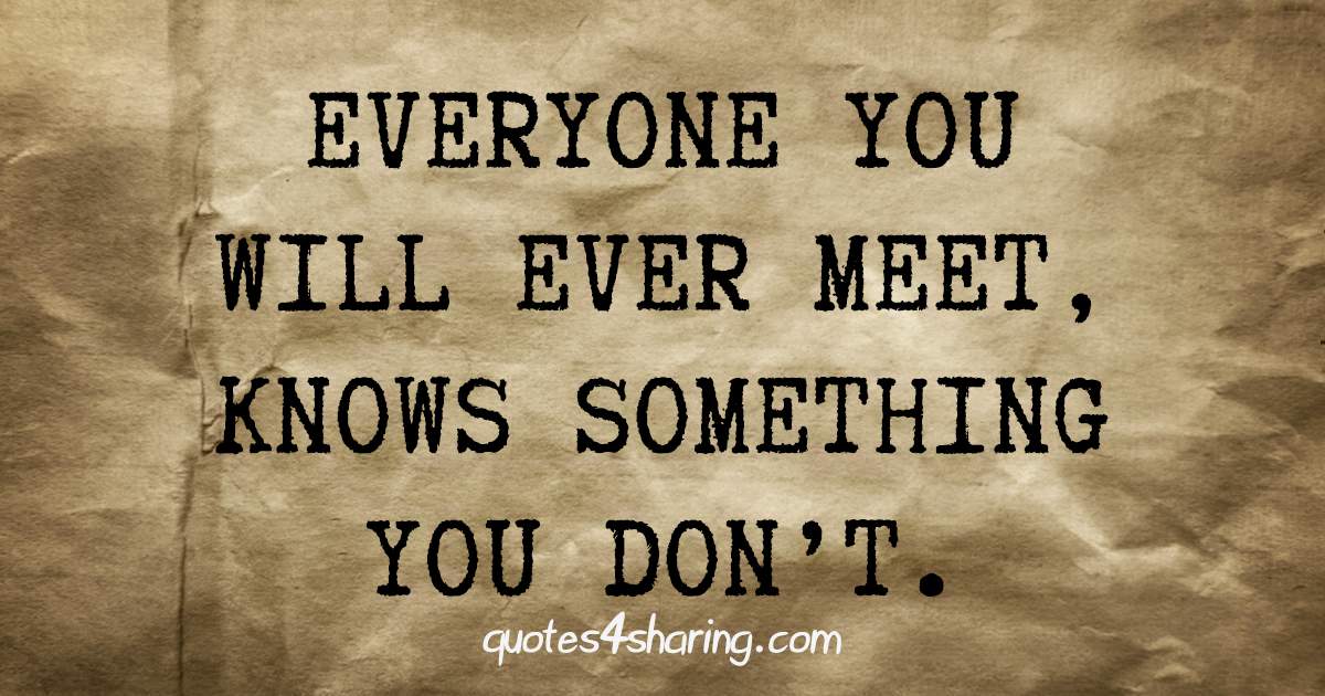 Everyone you will ever meet, knows something you don't.