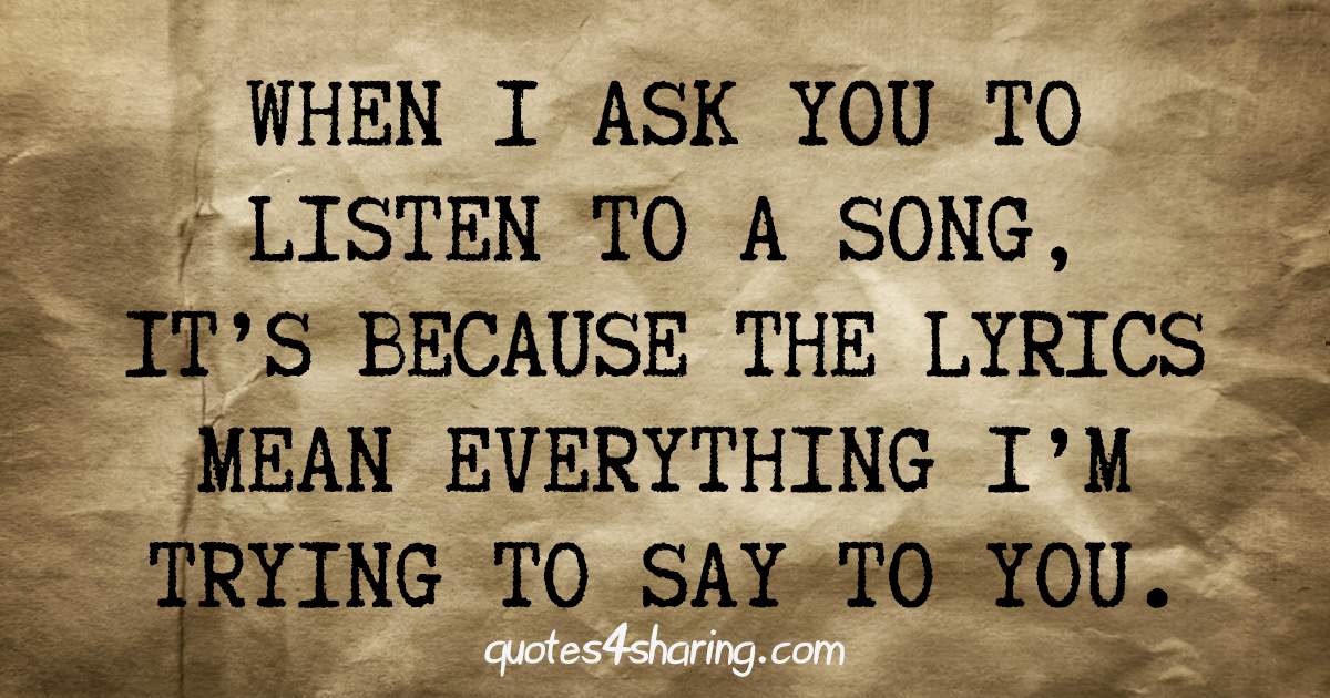 When I ask you to listen to a song, it's because the lyrics mean everything I'm trying to say to you.