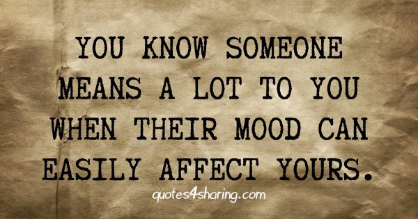 You know someone means a lot to you, when their mood can easily affect yours.