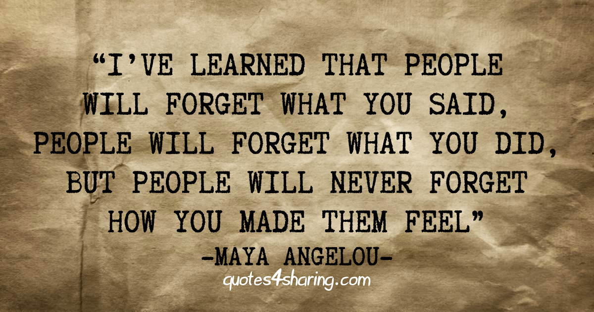 I've learned that people will forget what you said, people will forget what you did, but people will never forget how you made them feel - Maya Angelou