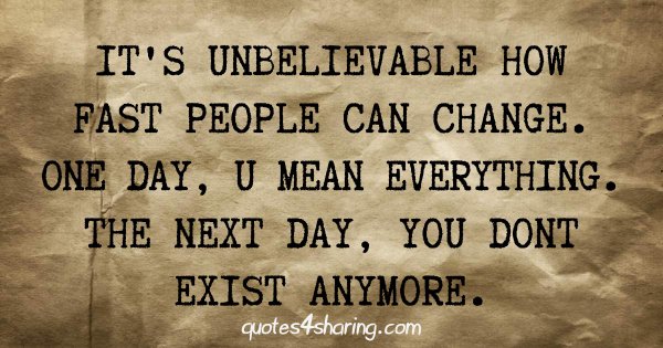 It's unbelievable how fast people can change. One day, you mean everything. The next day, you don't exist anymore.