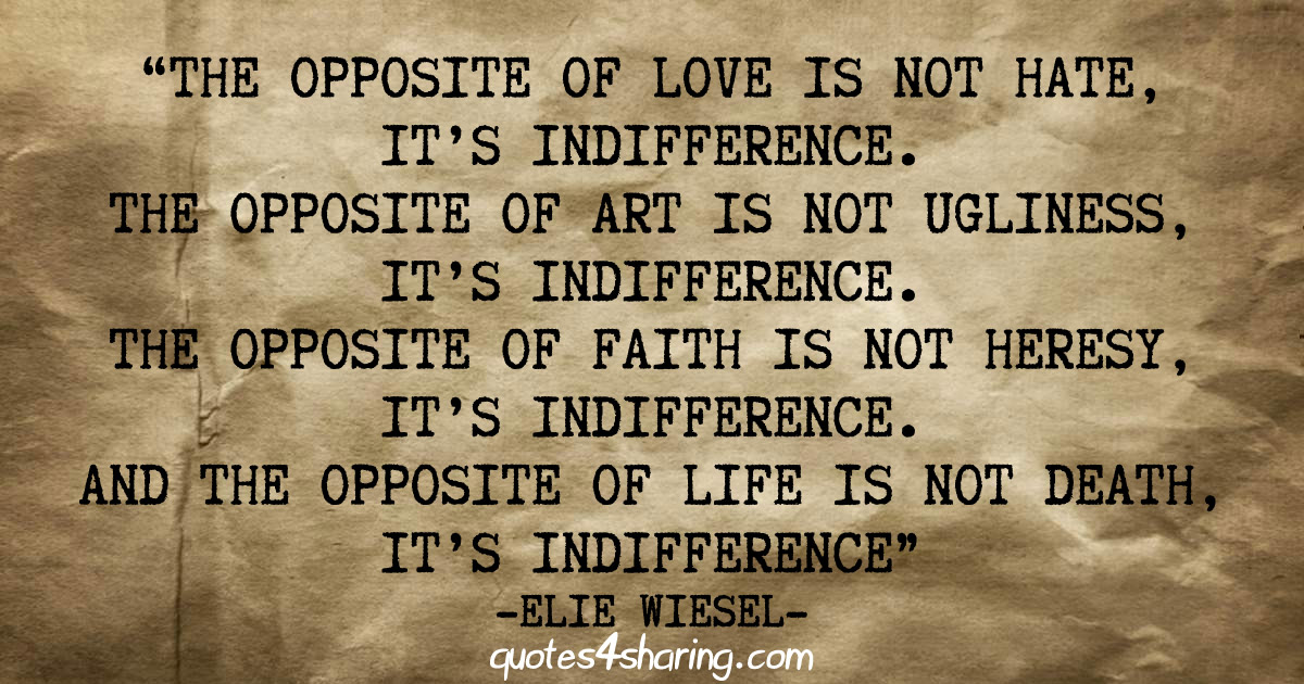 The opposite of love is not hate, it's indifference. The opposite of art is not ugliness, it's indifference. The opposite of faith is not heresy, it's indifference. And the opposite of life is not death, it's indifference. - Elie Wiesel