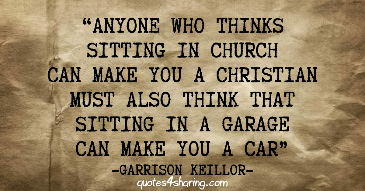 Anyone who thinks sitting in church can make you a Christian must also think that sitting in a garage can make you a car. ― Garrison Keillor