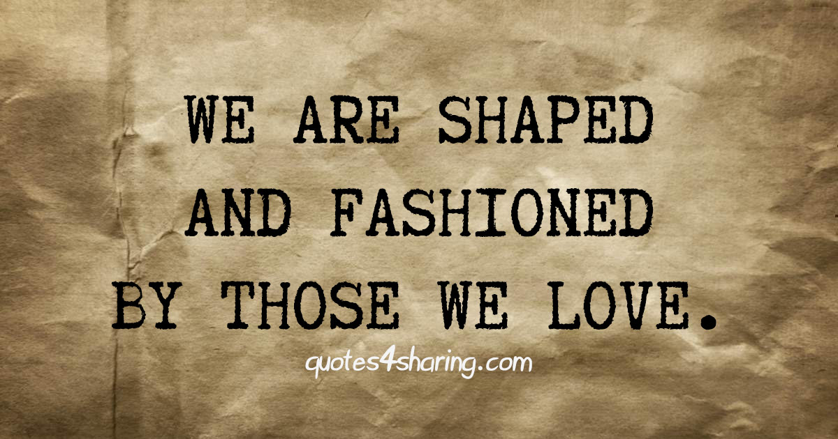 We are shaped and fashioned by those we love.