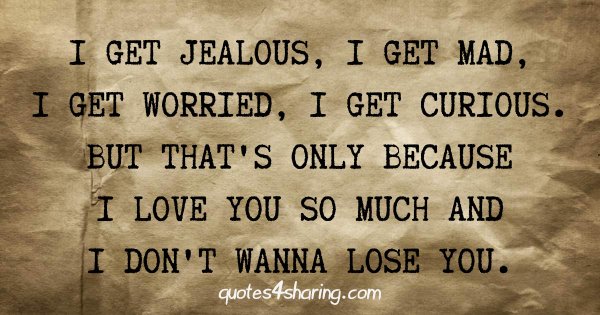I get jealous, I get mad, I get worried, I get curious. But that's only because I love you so much and I don't wanna lose you.