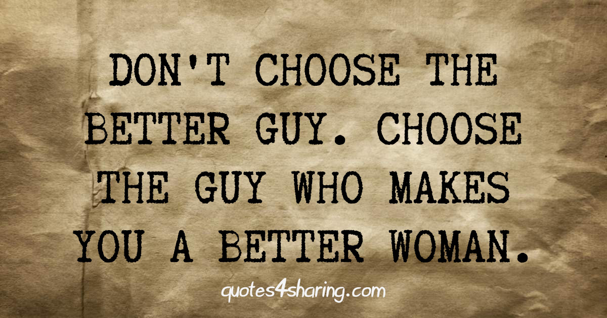 Don't choose the better guy. Choose the guy who makes you a better woman.