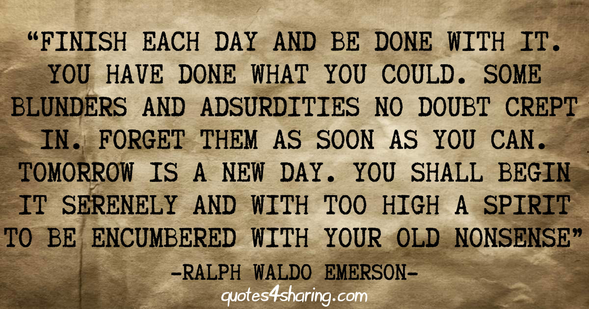 “Finish each day and be done with it. You have done what you could. Some blunders and absurdities no doubt crept in. Forget them as soon as you can. Tomorrow is a new day. You shall begin it serenely and with too high a spirit to be encumbered with your old nonsense.” ― Ralph Waldo Emerson