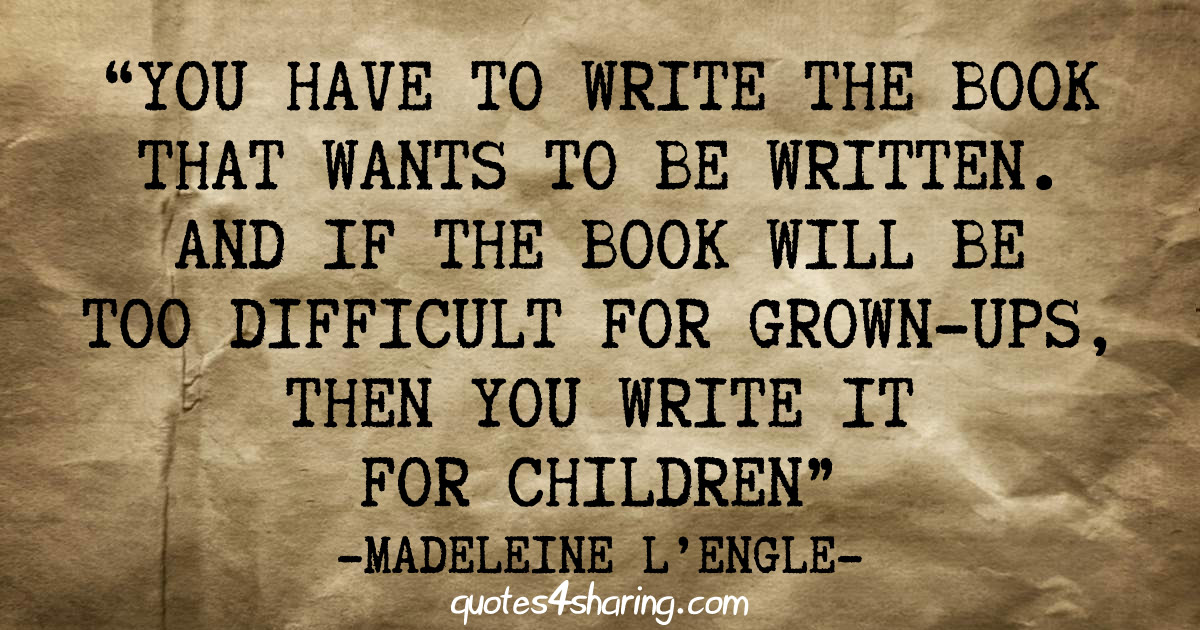 “You have to write the book that wants to be written. And if the book will be too difficult for grown-ups, then you write it for children.” ― Madeleine L'Engle