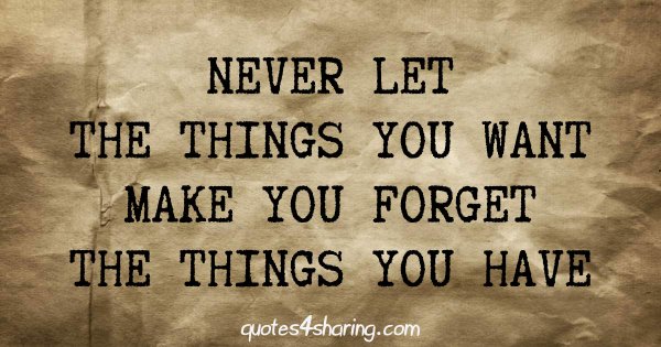 Never let the things you want make you forget the thnigs you have
