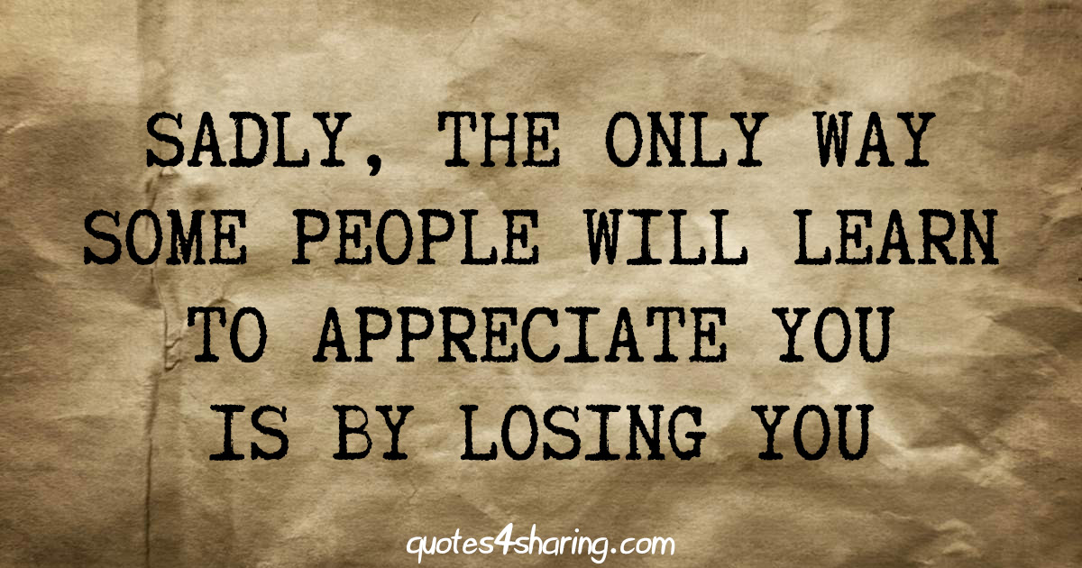 Sadly, thw only way some people will learn to appreciate you is by losing you