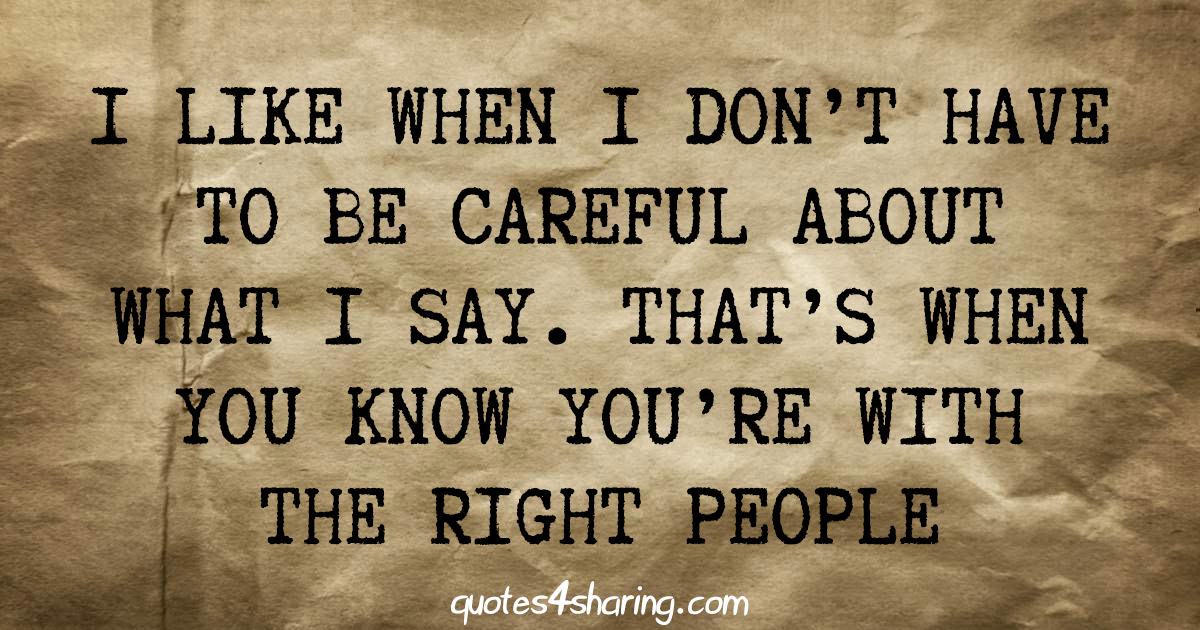 I like when i don't have to be careful about what i say. That's when you know you're with the right people