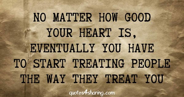 No matter how good your heart is, eventually you have to start treating people the way they treat you