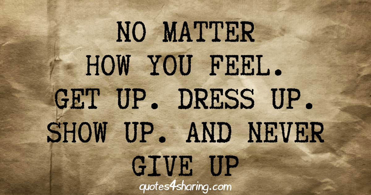 No matter how you feel. Get up. Dress up. Show up. And never give up