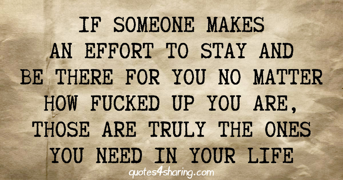 If someone makes an effort to stay and be there for you no matter how fucked up you are, those are truly the ones you need in your life