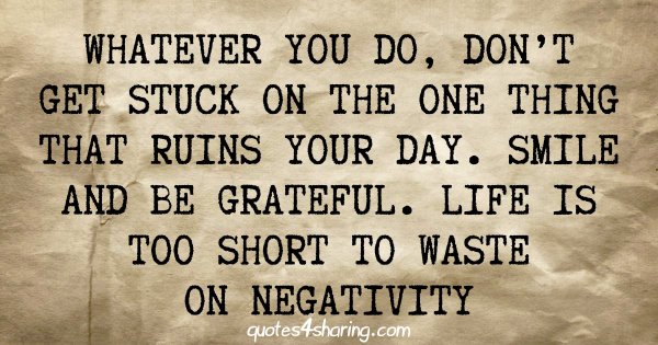 Whatever you do, don't get stuck on the one thing that ruins your day. Smile and be grateful. Life is too short to waste on negativity