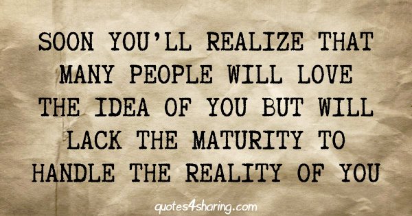 Soon you'll realize that many people will love the idea of you but will lack the maturity to handle the reality of you