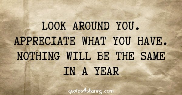 Look around you. Appreciate what you have. Nothing will be the same in a year