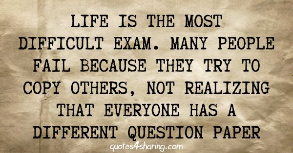 Life is the most difficult exam. Many people fail because they try to copy others, not realizing that everyone has a different question paper