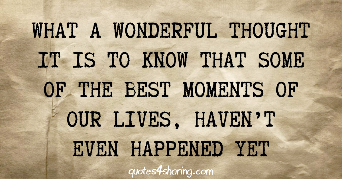 What a wonderful thought it is to know that some of the best moments of our lives, haven't even happened yet