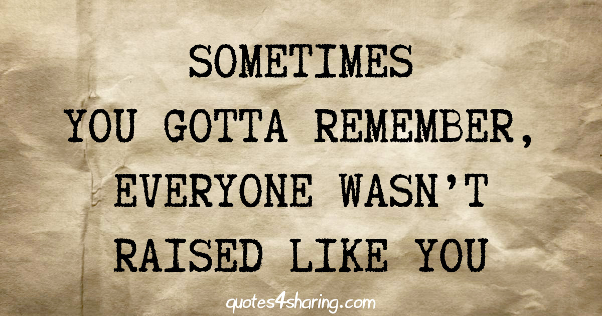 Sometimes you gotta remember, everyone wasn't raised like you