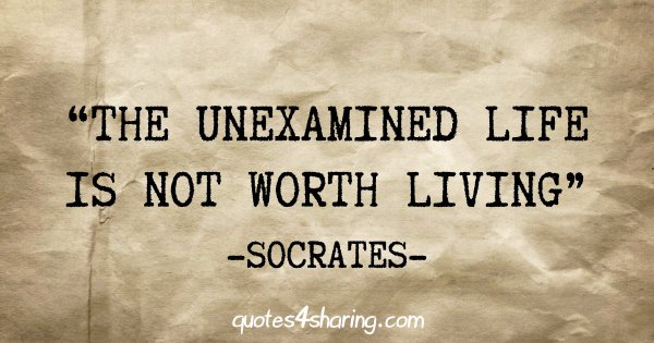 "The unexamined life is not worth living" - Socrates