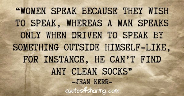 "Women speak because they wish to speak, whereas a man speaks only when driven to speak by something outside himself-like, for instance, he can't find any celan socks" - Jean Kerr