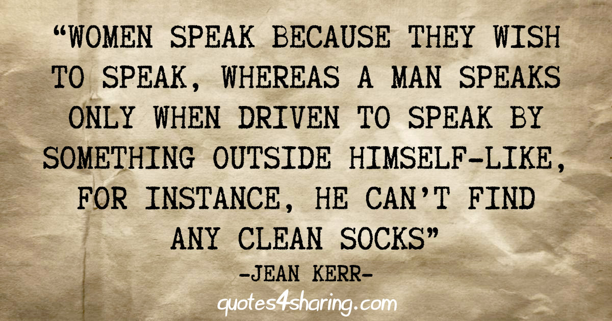 "Women speak because they wish to speak, whereas a man speaks only when driven to speak by something outside himself-like, for instance, he can't find any celan socks" - Jean Kerr
