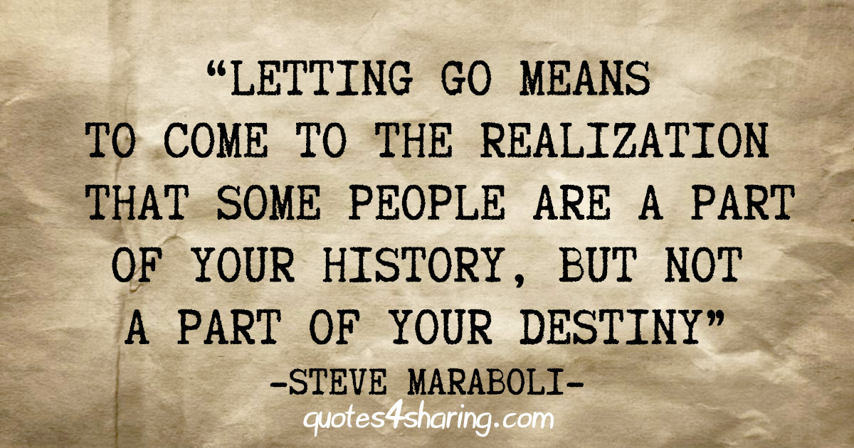 "Letting go means to come to the realization that some people are a part of your history, but not a part of your destiny" - Steve Maraboli