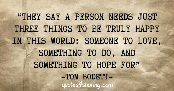 "They say a person needs just three things to be truly happy in this world: Someone to love, something to do, and something to hope for" - Tom Bodett