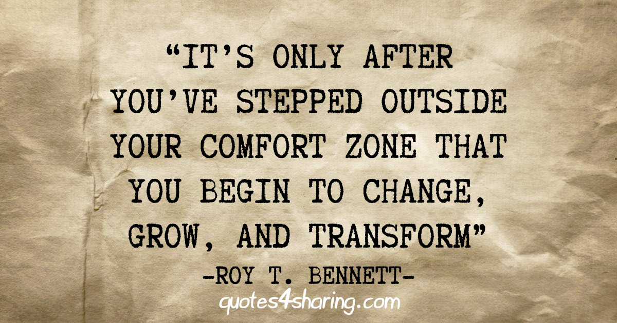 "It's only after you've stepped outside your comfort zone that you begin to change, grow, and transform" - Roy T. Bennett