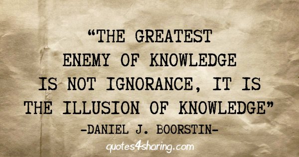 "The greatest enemy of knowledge is not ignorance, it is the illusion of knowledge" - Daniel J. Boorstin