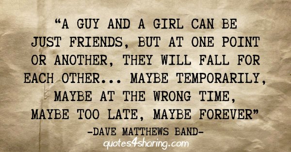 "A guy and a girl can be just friends, but at one point or another, they will fall for each other... Maybe temporarily, maybe at the wrong time, maybe too late, maybe forever" - Dave Matthews Band