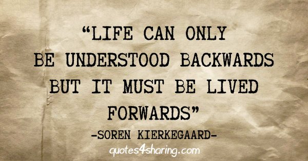 "Life can only be understood backwards but it must be lived forwards" - Soren Kierkegaard