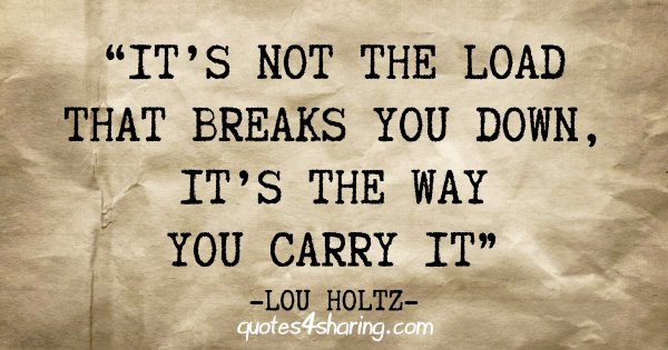 "It's not the load that breaks you down, it's the way you carry it" - Lou Holtz
