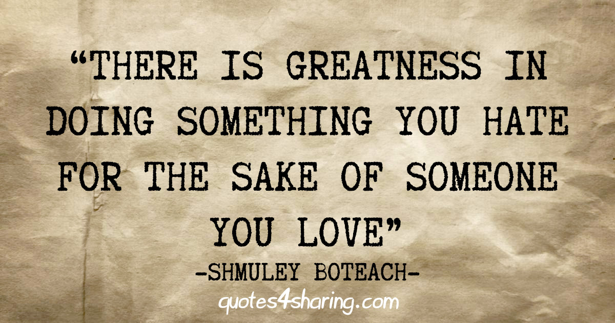 "There is greatness in doing something you hate for the sake of someone you love" - Shmuley Boteach
