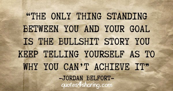 "The only thing standing between you and your goal is the bullshit story you keep telling yourself as to why you can't achieve it" - Jordan Belfort