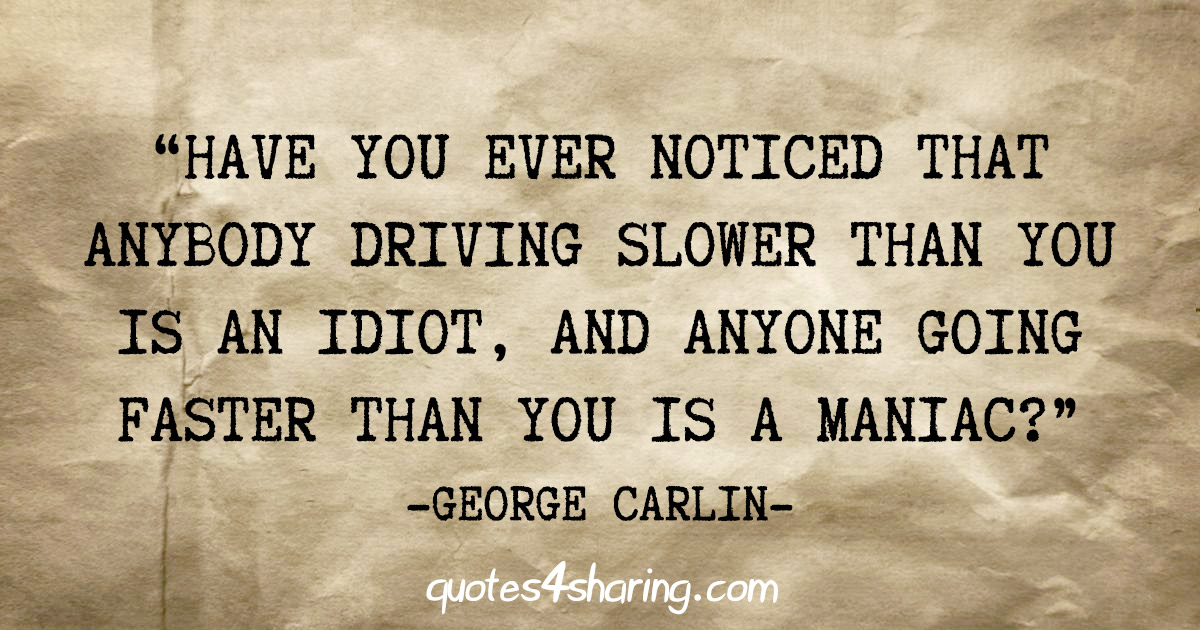 "Have you ever noticed that anybody driving slower than you is an idiot, and anyone going faster than you is a maniac?" - George Carlin