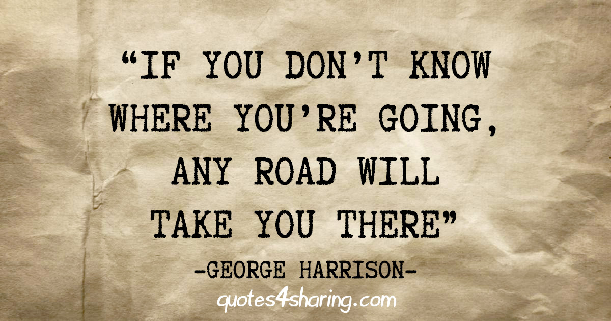 "If you don't know where you're going, any road will take you there" - George Harrison