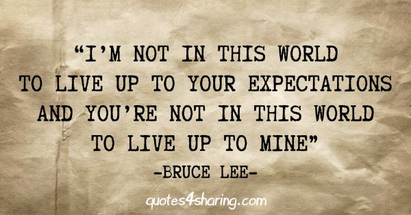 "I'm not in this world to live up to your expectations and you're not in this world to live up to mine" - Bruce Lee