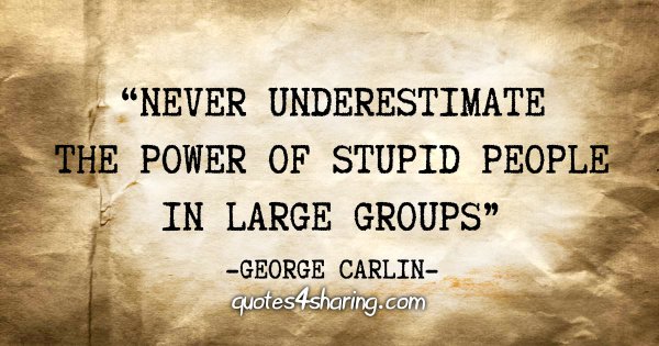 "Never underestimate the power of stupid people in large groups" - George Carlin